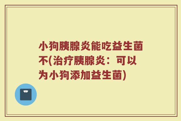 小狗胰腺炎能吃益生菌不(治疗胰腺炎：可以为小狗添加益生菌)