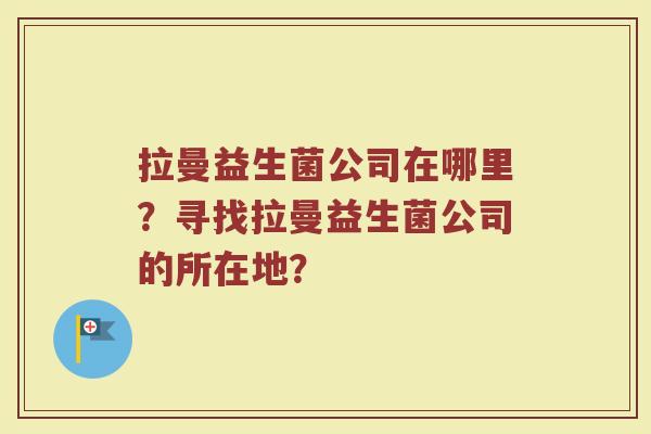 拉曼益生菌公司在哪里?寻找拉曼益生菌公司的所在地? 拉曼益生菌公司在哪里?寻找拉曼益生菌公司的所在地?