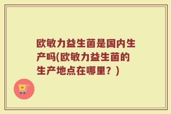 欧敏力益生菌是国内生产吗(欧敏力益生菌的生产地点在哪里？)