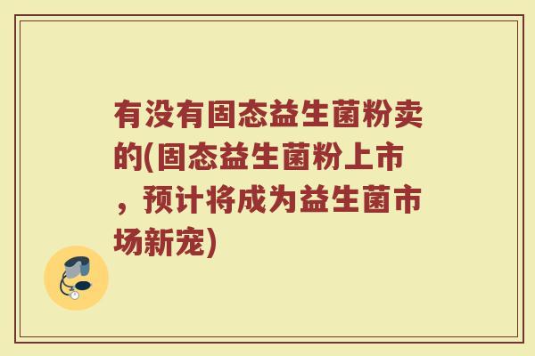有没有固态益生菌粉卖的(固态益生菌粉上市,预计将成为益生菌市场新宠)