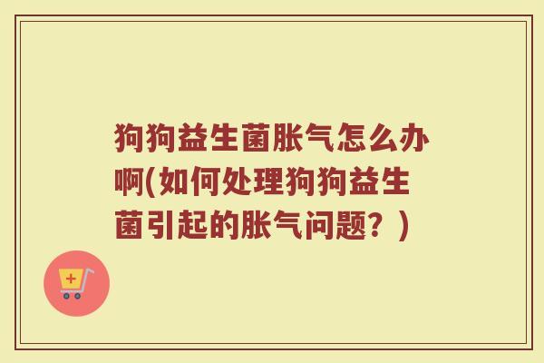 狗狗益生菌胀气怎么办啊(如何处理狗狗益生菌引起的胀气问题?)