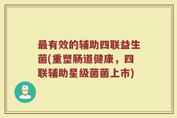 最有效的辅助四联益生菌(重塑肠道健康，四联辅助星级菌菌上市)