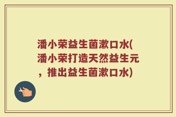 潘小荣益生菌漱口水(潘小荣打造天然益生元,推出益生菌漱口水) 潘小荣益生菌漱口水(潘小荣打造天然益生元,推出益生菌漱口水)