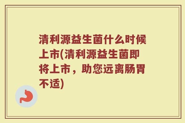 清利源益生菌什么时候上市(清利源益生菌即将上市，助您远离肠胃不适)