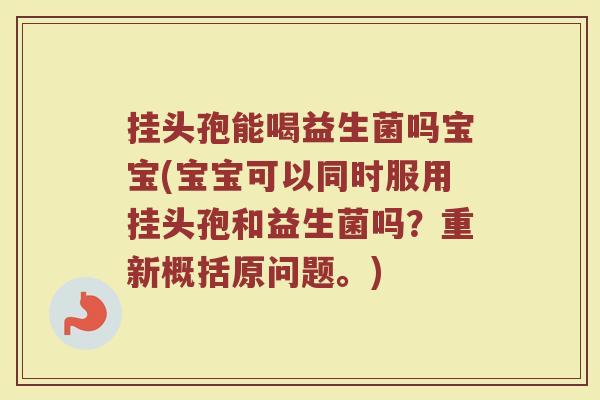 挂头孢能喝益生菌吗宝宝(宝宝可以同时服用挂头孢和益生菌吗?重新概括原问题。)
