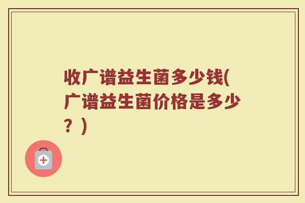 收广谱益生菌多少钱(广谱益生菌价格是多少?)