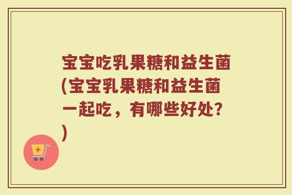宝宝吃乳果糖和益生菌(宝宝乳果糖和益生菌一起吃,有哪些好处?)