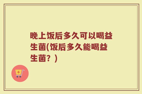 晚上饭后多久可以喝益生菌(饭后多久能喝益生菌?)