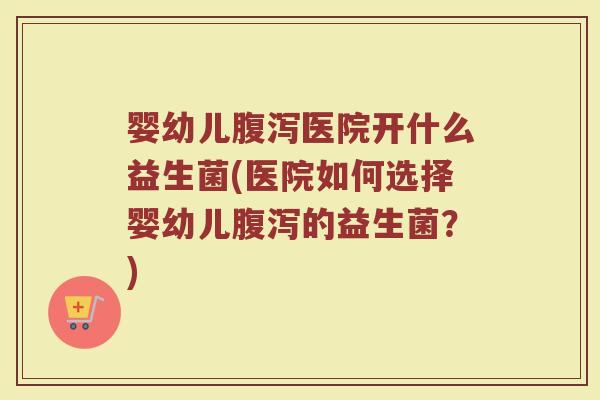 婴幼儿腹泻医院开什么益生菌(医院如何选择婴幼儿腹泻的益生菌?)