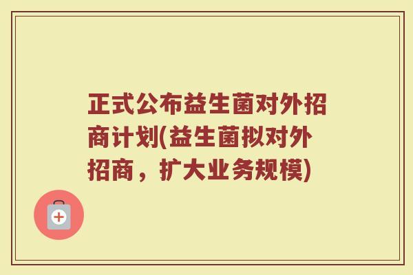 正式公布益生菌对外招商计划(益生菌拟对外招商,扩大业务规模)