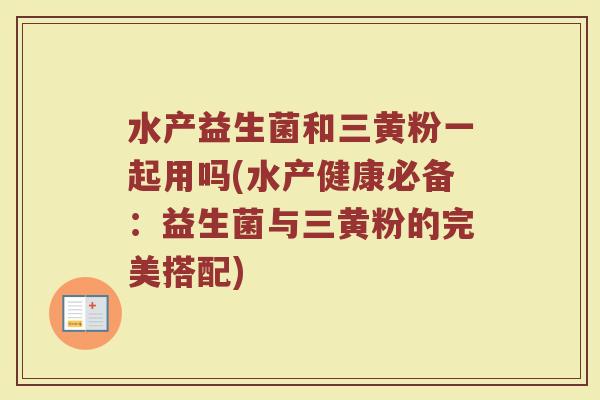 水产益生菌和三黄粉一起用吗(水产健康必备:益生菌与三黄粉的完美搭配)