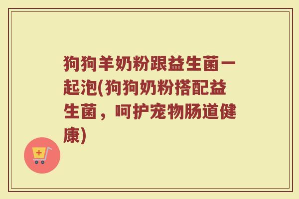 狗狗羊奶粉跟益生菌一起泡(狗狗奶粉搭配益生菌,呵护宠物肠道健康)