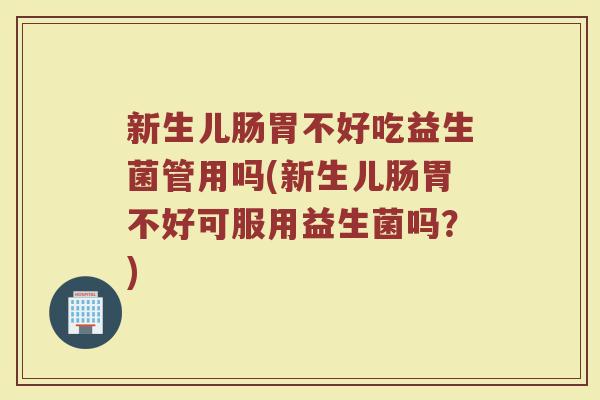 新生儿肠胃不好吃益生菌管用吗(新生儿肠胃不好可服用益生菌吗？)