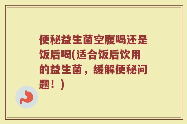 便秘益生菌空腹喝还是饭后喝(适合饭后饮用的益生菌,缓解便秘问题!)