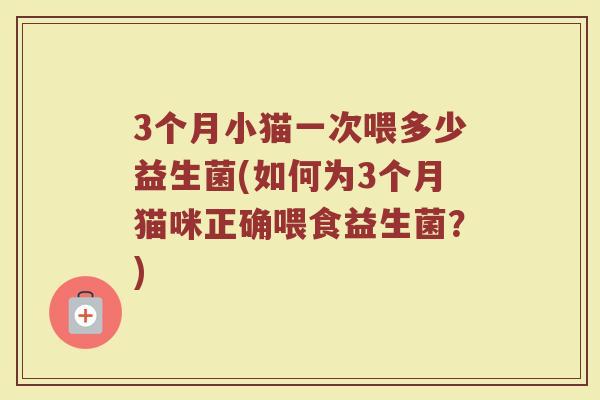 3个月小猫一次喂多少益生菌(如何为3个月猫咪正确喂食益生菌？)