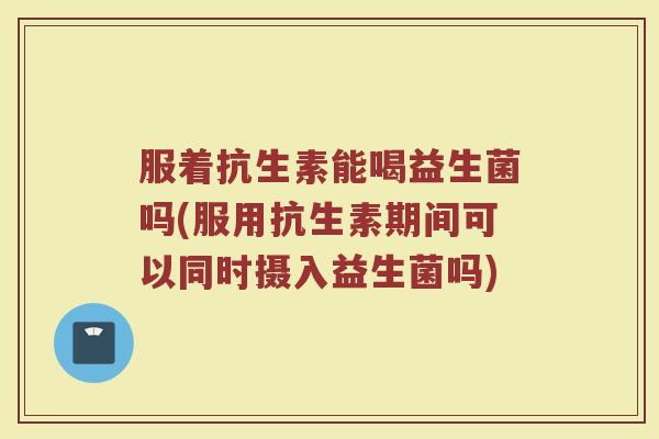 服着抗生素能喝益生菌吗(服用抗生素期间可以同时摄入益生菌吗) 服着抗生素能喝益生菌吗(服用抗生素期间可以同时摄入益生菌吗)