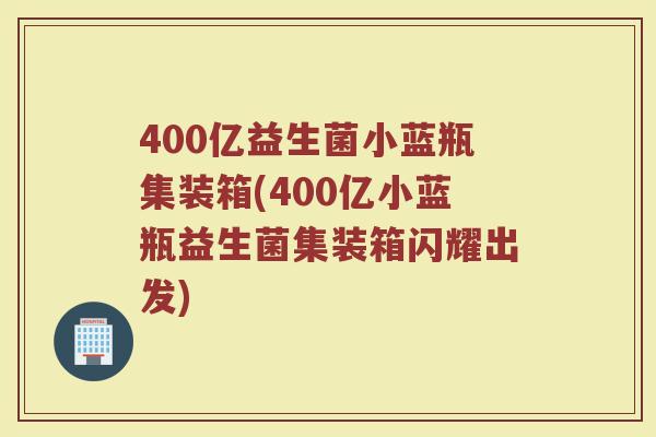 400亿益生菌小蓝瓶集装箱(400亿小蓝瓶益生菌集装箱闪耀出发) 400亿益生菌小蓝瓶集装箱(400亿小蓝瓶益生菌集装箱闪耀出发)