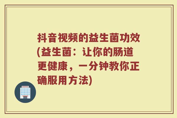 抖音视频的益生菌功效(益生菌:让你的肠道更健康,一分钟教你正确服用方法)
