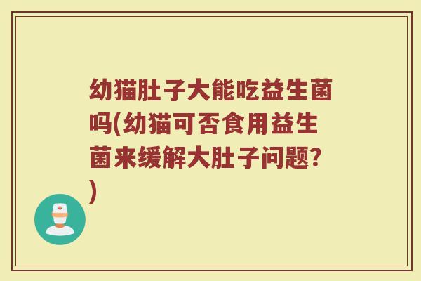 幼猫肚子大能吃益生菌吗(幼猫可否食用益生菌来缓解大肚子问题?)