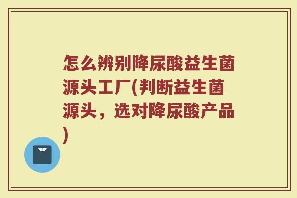 怎么辨别降尿酸益生菌源头工厂(判断益生菌源头,选对降尿酸产品)