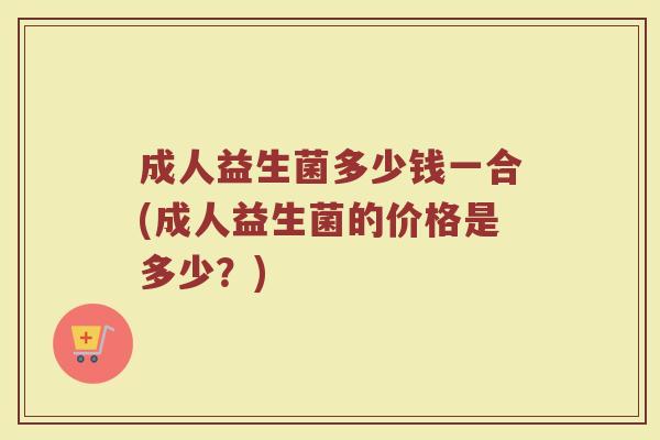 成人益生菌多少钱一合(成人益生菌的价格是多少?)