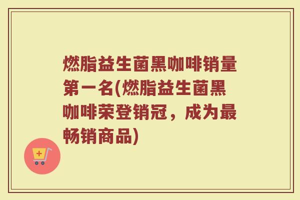 燃脂益生菌黑咖啡销量第一名(燃脂益生菌黑咖啡荣登销冠，成为最畅销商品)