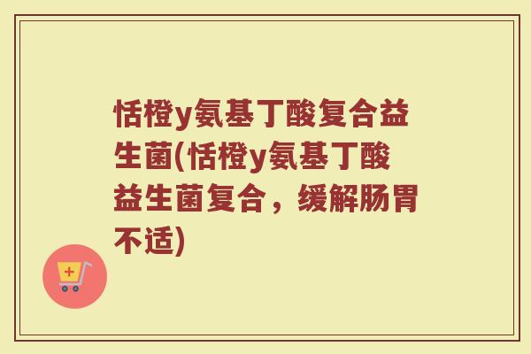 恬橙y氨基丁酸复合益生菌(恬橙y氨基丁酸益生菌复合,缓解肠胃不适)