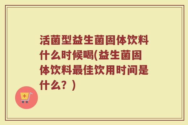 活菌型益生菌固体饮料什么时候喝(益生菌固体饮料最佳饮用时间是什么?)