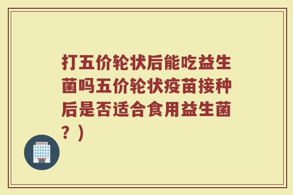 打五价轮状后能吃益生菌吗五价轮状疫苗接种后是否适合食用益生菌?)
