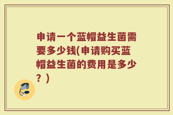 申请一个蓝帽益生菌需要多少钱(申请购买蓝帽益生菌的费用是多少?)