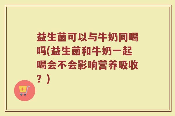 益生菌可以与牛奶同喝吗(益生菌和牛奶一起喝会不会影响营养吸收?)