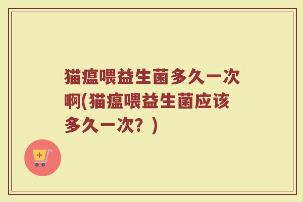 猫瘟喂益生菌多久一次啊(猫瘟喂益生菌应该多久一次？)