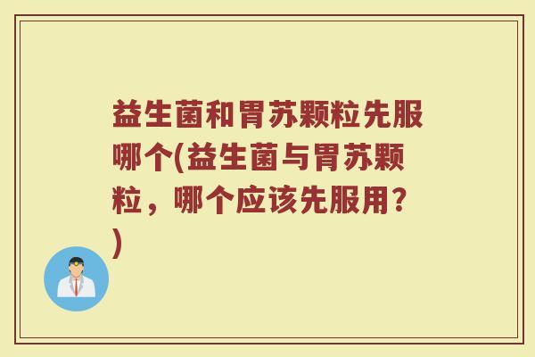 益生菌和胃苏颗粒先服哪个(益生菌与胃苏颗粒,哪个应该先服用?)
