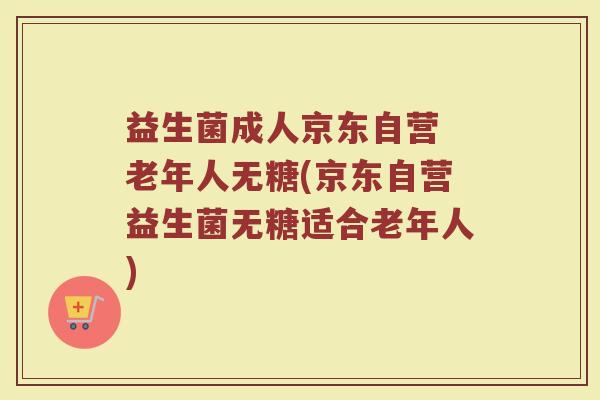 益生菌成人京东自营 老年人无糖(京东自营益生菌无糖适合老年人)