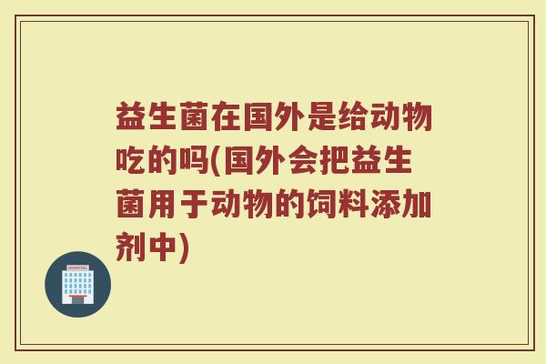 益生菌在国外是给动物吃的吗(国外会把益生菌用于动物的饲料添加剂中)