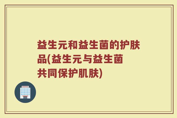 益生元和益生菌的护肤品(益生元与益生菌 共同保护肌肤)