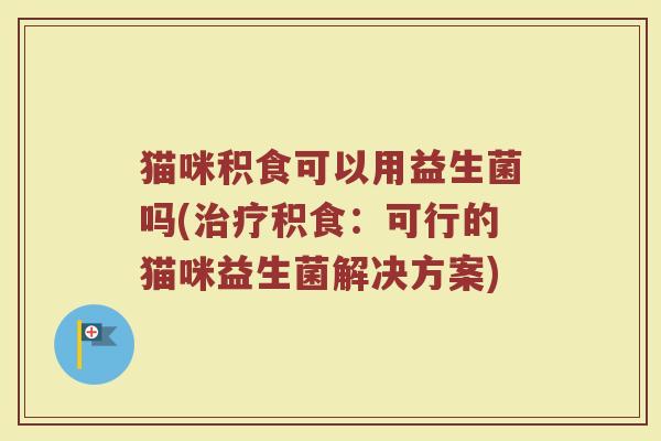 猫咪积食可以用益生菌吗(治疗积食:可行的猫咪益生菌解决方案)