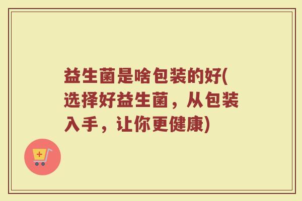 益生菌是啥包装的好(选择好益生菌,从包装入手,让你更健康)