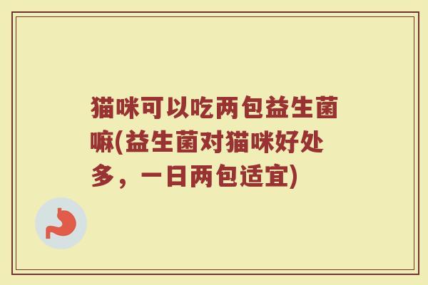 猫咪可以吃两包益生菌嘛(益生菌对猫咪好处多,一日两包适宜)