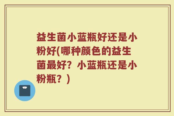 益生菌小蓝瓶好还是小粉好(哪种颜色的益生菌最好?小蓝瓶还是小粉瓶?)