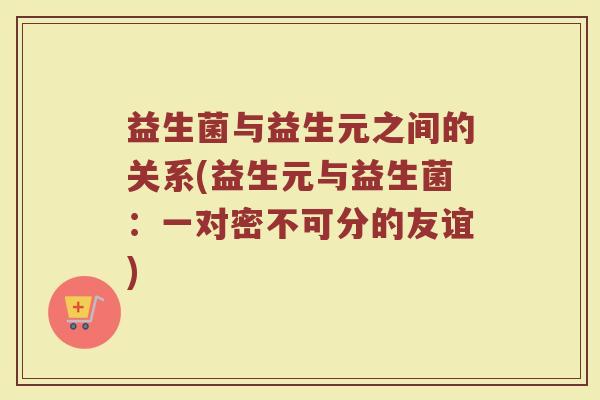 益生菌与益生元之间的关系(益生元与益生菌:一对密不可分的友谊)