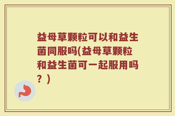 益母草颗粒可以和益生菌同服吗(益母草颗粒和益生菌可一起服用吗？)