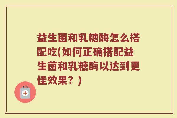 益生菌和乳糖酶怎么搭配吃(如何正确搭配益生菌和乳糖酶以达到更佳效果?)