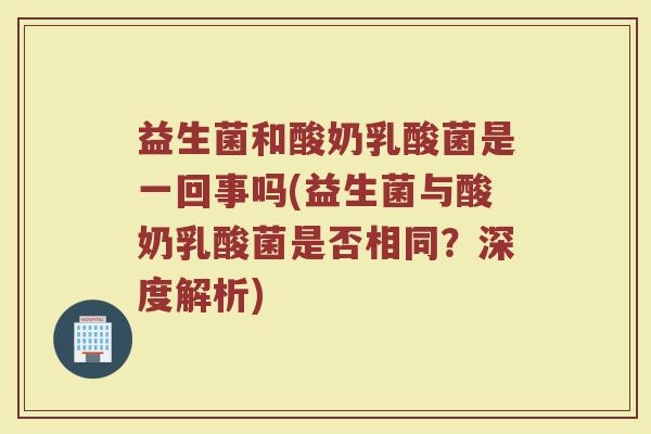 益生菌和酸奶乳酸菌是一回事吗(益生菌与酸奶乳酸菌是否相同？深度解析)