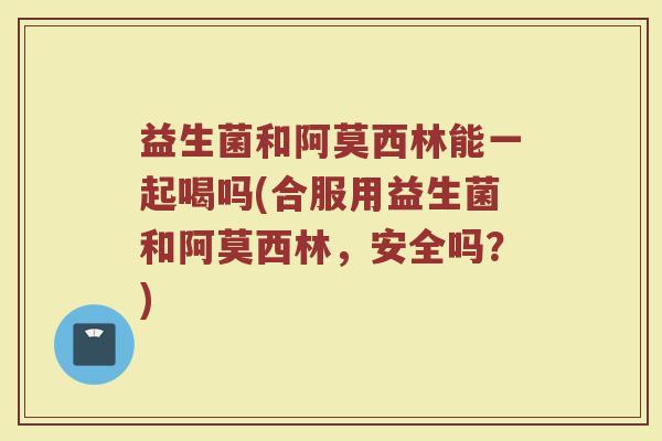 益生菌和阿莫西林能一起喝吗(合服用益生菌和阿莫西林,安全吗?) 益生菌和阿莫西林能一起喝吗(合服用益生菌和阿莫西林,安全吗?)