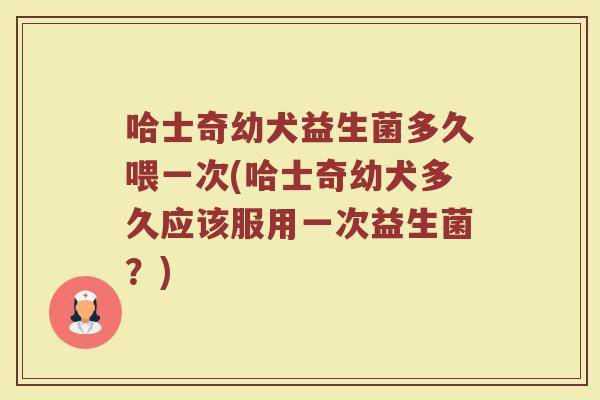 哈士奇幼犬益生菌多久喂一次(哈士奇幼犬多久应该服用一次益生菌?)