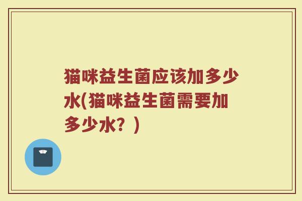 猫咪益生菌应该加多少水(猫咪益生菌需要加多少水?) 猫咪益生菌应该加多少水(猫咪益生菌需要加多少水?)