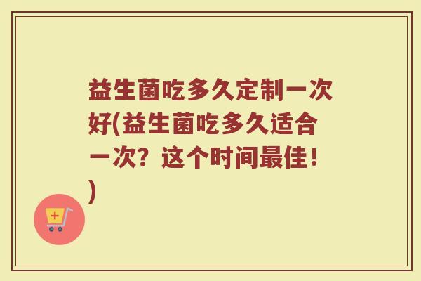 益生菌吃多久定制一次好(益生菌吃多久适合一次？这个时间最佳！)