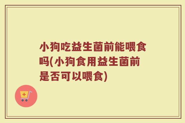 小狗吃益生菌前能喂食吗(小狗食用益生菌前是否可以喂食) 小狗吃益生菌前能喂食吗(小狗食用益生菌前是否可以喂食)