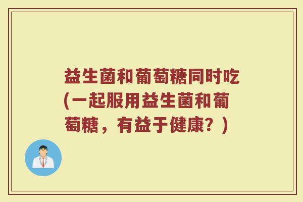 益生菌和葡萄糖同时吃(一起服用益生菌和葡萄糖,有益于健康?)